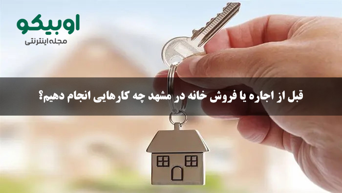 قبل از اجاره یا فروش خانه در مشهد چه کارهایی انجام دهیم؟